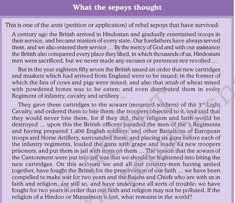 What the sepoys thought 
This is one of the arzis (petition or application) of rebel sepoys that have survived: 
A century ago the British arrived in Hindostan and gradually entertained troops in 
their service, and became masters of every state. Our forefathers have always served 
them, and we also entered their service . By the mercy of God and with our assistance 
the British also conquered every place they liked, in which thousands of us, Hindostani 
men were sacrificed, but we never made any excuses or pretences nor revolted 
But in the year eighteen fifty seven the British issued an order that new cartridges 
and muskets which had arrived from England were to be issued; in the former of 
which the fats of cows and pigs were mixed; and also that attah of wheat mixed 
with powdered bones was to be eaten; and even distributed them in every 
Regiment of infantry, cavalry and artillery 
They gave these cartridges to the sowars (mounted soldiers) of the 3rd Light 
Cavalry, and ordered them to bite them; the troopers objected to it, and said that 
they would never bite them, for if they did, their religion and faith would be 
destroyed upon this the British officers paraded the men of the 3 Regiments 
and having prepared 1,400 English soldiers, and other Battalions of European 
troops and Horse Artillery, surrounded them, and placing six guns before each of 
the infantry regiments, loaded the guns with grape and made 84 new troopers 
prisoners, and put them in jail with irons on them The reason that the sowars of 
the Cantonment were put into jail was that we should be frightened into biting the 
new cartridges. On this account we and all our country-men having united 
together, have fought the British for the preservation of our faith we have been 
compelled to make war for two years and the Rajahs and Chiefs who are with us in 
faith and religion, are still so, and have undergone all sorts of trouble; we have 
fought for two years in order that our faith and religion may not be polluted. If the 
religion of a Hindoo or Mussalman is lost, what remains in the world? 