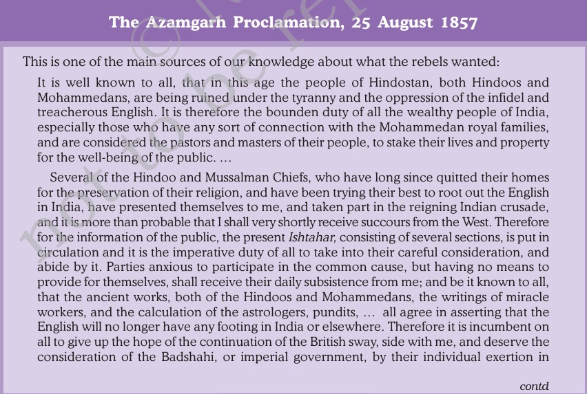 The Azamgarh Proclamation, 25 August 1857 
This is one of the main sources of our knowledge about what the rebels wanted: 
It is well known to all, that in this age the people of Hindostan, both Hindoos and 
Mohammedans, are being ruined under the tyranny and the oppression of the infidel and 
treacherous English. It is therefore the bounden duty of all the wealthy people of India, 
especially those who have any sort of connection with the Mohammedan royal families, 
and are considered the pastors and masters of their people, to stake their lives and property 
for the well-being of the public.. 
Several of the Hindoo and Mussalman Chiefs, who have long since quitted their homes 
for the preservation of their religion, and have been trying their best to root out the English 
in India, have presented themselves to me, and taken part in the reigning Indian crusade, 
and it is more than probable that I shall very shortly receive succours from the West. Therefore 
for the information of the public, the present Ishtahar, consisting of several sections, is put in 
circulation and it is the imperative duty of all to take into their careful consideration, and 
abide by it. Parties anxious to participate in the common cause, but having no means to 
provide for themselves, shall receive their daily subsistence from me; and be it known to all, 
that the ancient works, both of the Hindoos and Mohammedans, the writings of miracle 
workers, and the calculation of the astrologers, pundits, . 
. all agree in asserting that the 
English will no longer have any footing in India or elsewhere. Therefore it is incumbent on 
all to give up the hope of the continuation of the British sway, side with me, and deserve the 
consideration of the Badshahi, or imperial government, by their individual exertion in 
contd 